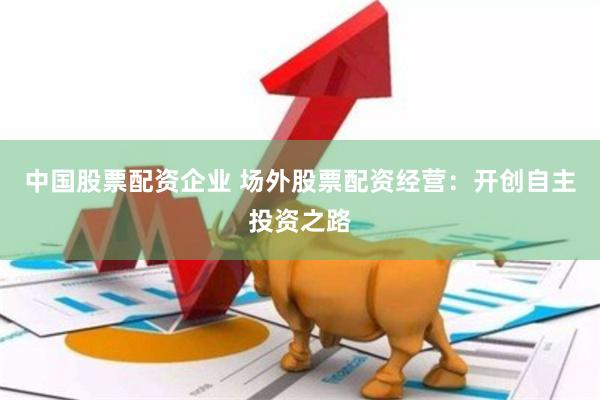 中国股票配资企业 场外股票配资经营：开创自主投资之路