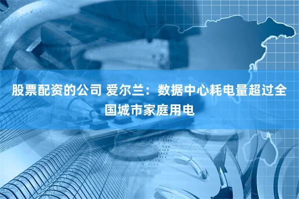 股票配资的公司 爱尔兰：数据中心耗电量超过全国城市家庭用电