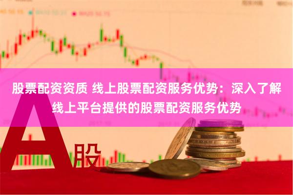 股票配资资质 线上股票配资服务优势：深入了解线上平台提供的股票配资服务优势