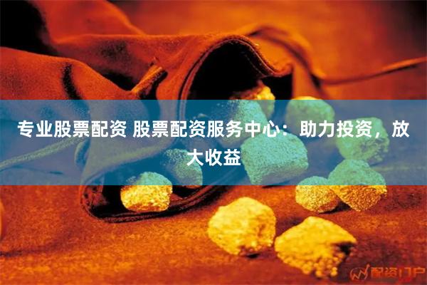 专业股票配资 股票配资服务中心：助力投资，放大收益