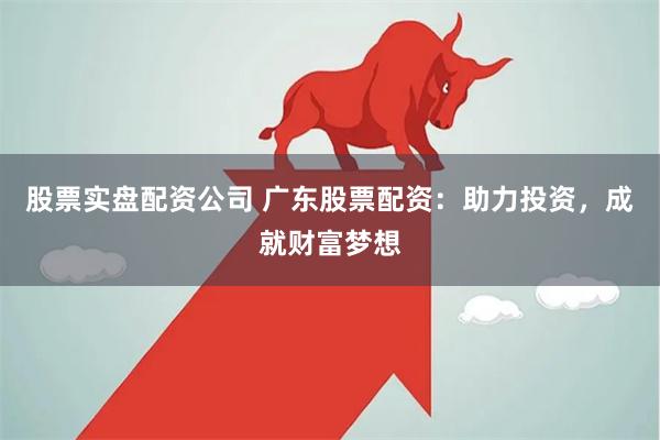 股票实盘配资公司 广东股票配资：助力投资，成就财富梦想