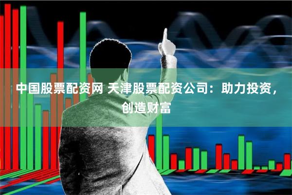 中国股票配资网 天津股票配资公司：助力投资，创造财富