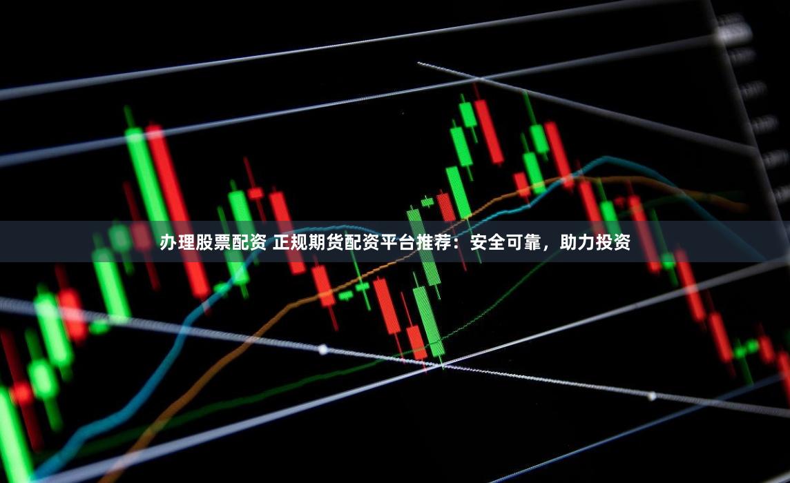 办理股票配资 正规期货配资平台推荐：安全可靠，助力投资