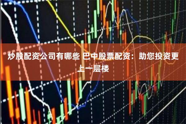 炒股配资公司有哪些 巴中股票配资：助您投资更上一层楼
