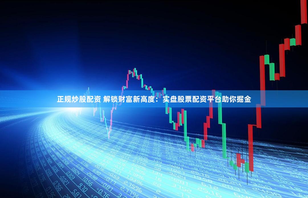 正规炒股配资 解锁财富新高度：实盘股票配资平台助你掘金