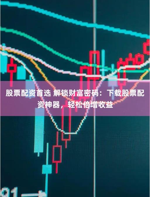 股票配资首选 解锁财富密码：下载股票配资神器，轻松倍增收益