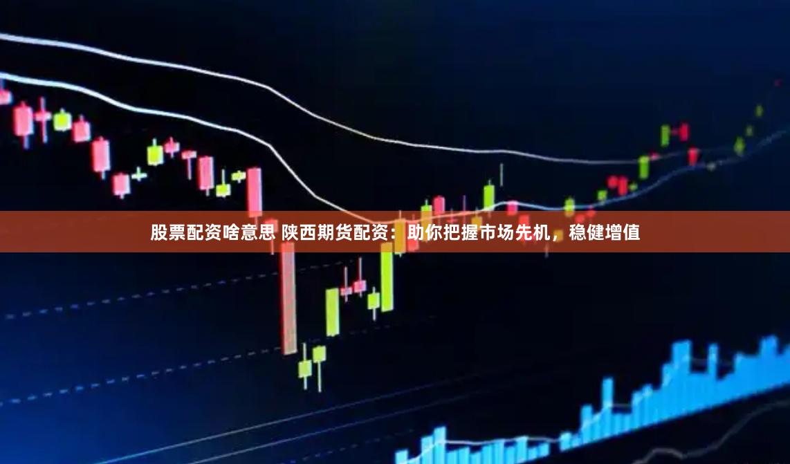 股票配资啥意思 陕西期货配资：助你把握市场先机，稳健增值