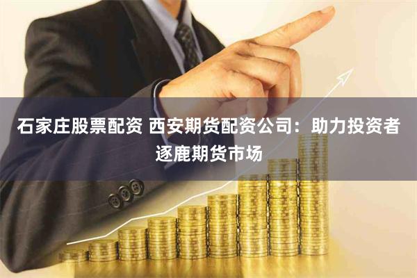 石家庄股票配资 西安期货配资公司：助力投资者逐鹿期货市场