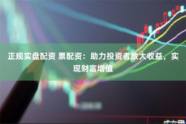 正规实盘配资 票配资：助力投资者放大收益，实现财富增值