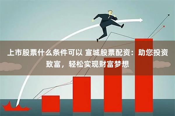 上市股票什么条件可以 宣城股票配资：助您投资致富，轻松实现财富梦想