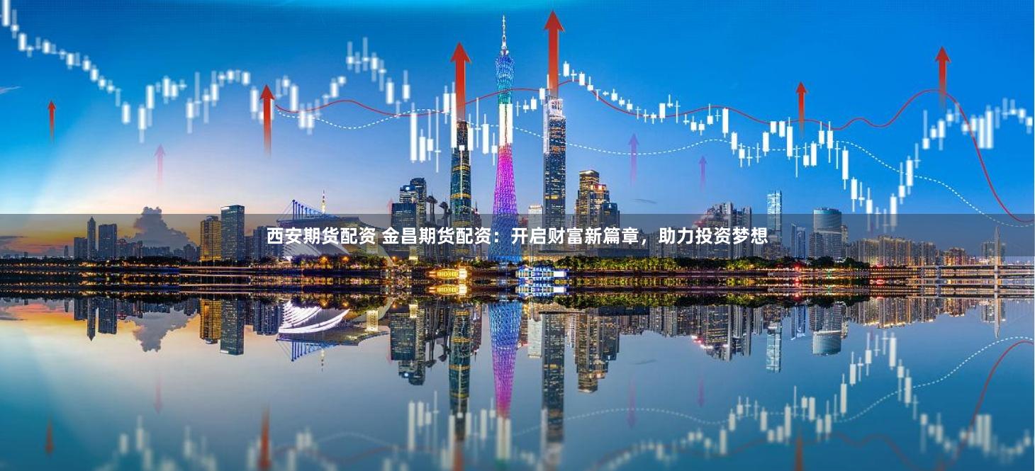 西安期货配资 金昌期货配资：开启财富新篇章，助力投资梦想