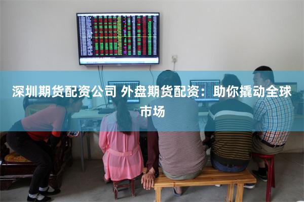 深圳期货配资公司 外盘期货配资：助你撬动全球市场